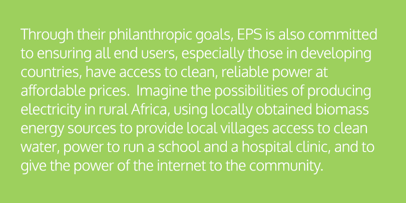 Through their philanthropic goals, EPS is also committed to ensuring all end users, especially those in developing countries, have access to clean, reliable power at affordable prices. Imagine the possibilities of producing electricity in rural Africa, using locally obtained biomass energy sources to provide local villages access to clean water, power to run a school and a hospital clinic, and to give the power of the internet to the community.